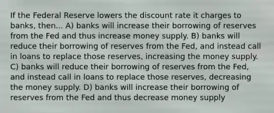 If the Federal Reserve lowers the discount rate it charges to banks, then... A) banks will increase their borrowing of reserves from the Fed and thus increase money supply. B) banks will reduce their borrowing of reserves from the Fed, and instead call in loans to replace those reserves, increasing the money supply. C) banks will reduce their borrowing of reserves from the Fed, and instead call in loans to replace those reserves, decreasing the money supply. D) banks will increase their borrowing of reserves from the Fed and thus decrease money supply