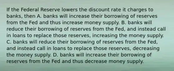 If the Federal Reserve lowers the discount rate it charges to banks, then A. banks will increase their borrowing of reserves from the Fed and thus increase money supply. B. banks will reduce their borrowing of reserves from the Fed, and instead call in loans to replace those reserves, increasing the money supply. C. banks will reduce their borrowing of reserves from the Fed, and instead call in loans to replace those reserves, decreasing the money supply. D. banks will increase their borrowing of reserves from the Fed and thus decrease money supply.