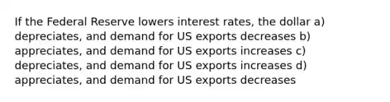 If the Federal Reserve lowers interest rates, the dollar a) depreciates, and demand for US exports decreases b) appreciates, and demand for US exports increases c) depreciates, and demand for US exports increases d) appreciates, and demand for US exports decreases