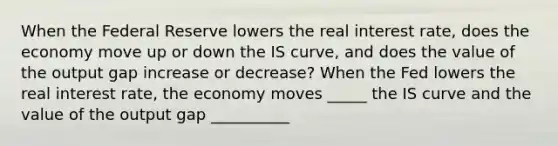 When the Federal Reserve lowers the real interest​ rate, does the economy move up or down the IS​ curve, and does the value of the output gap increase or​ decrease? When the Fed lowers the real interest​ rate, the economy moves _____ the IS curve and the value of the output gap __________