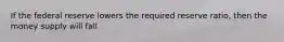 If the federal reserve lowers the required reserve ratio, then the money supply will fall