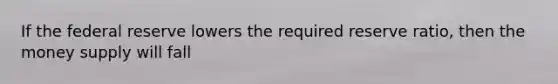 If the federal reserve lowers the required reserve ratio, then the money supply will fall