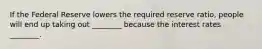 If the Federal Reserve lowers the required reserve ratio, people will end up taking out ________ because the interest rates ________.