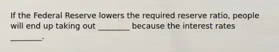 If the Federal Reserve lowers the required reserve ratio, people will end up taking out ________ because the interest rates ________.
