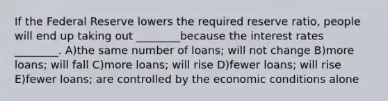 If the Federal Reserve lowers the required reserve ratio, people will end up taking out ________because the interest rates ________. A)the same number of loans; will not change B)more loans; will fall C)more loans; will rise D)fewer loans; will rise E)fewer loans; are controlled by the economic conditions alone