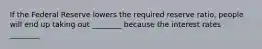 If the Federal Reserve lowers the required reserve ratio, people will end up taking out ________ because the interest rates ________