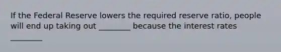 If the Federal Reserve lowers the required reserve ratio, people will end up taking out ________ because the interest rates ________