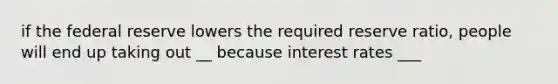 if the federal reserve lowers the required reserve ratio, people will end up taking out __ because interest rates ___