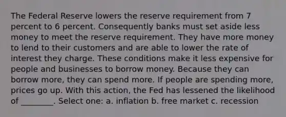 The Federal Reserve lowers the reserve requirement from 7 percent to 6 percent. Consequently banks must set aside less money to meet the reserve requirement. They have more money to lend to their customers and are able to lower the rate of interest they charge. These conditions make it less expensive for people and businesses to borrow money. Because they can borrow more, they can spend more. If people are spending more, prices go up. With this action, the Fed has lessened the likelihood of ________. Select one: a. inflation b. free market c. recession