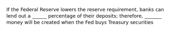 If the Federal Reserve lowers the reserve requirement, banks can lend out a ______ percentage of their deposits; therefore, _______ money will be created when the Fed buys Treasury securities