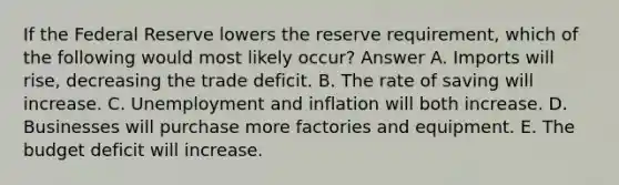 If the Federal Reserve lowers the reserve requirement, which of the following would most likely occur? Answer A. Imports will rise, decreasing the trade deficit. B. The rate of saving will increase. C. Unemployment and inflation will both increase. D. Businesses will purchase more factories and equipment. E. The budget deficit will increase.