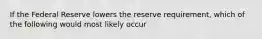 If the Federal Reserve lowers the reserve requirement, which of the following would most likely occur