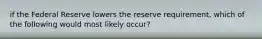 if the Federal Reserve lowers the reserve requirement, which of the following would most likely occur?