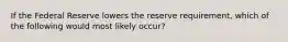 If the Federal Reserve lowers the reserve requirement, which of the following would most likely occur?