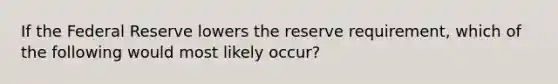 If the Federal Reserve lowers the reserve requirement, which of the following would most likely occur?