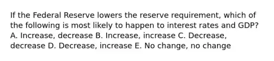 If the Federal Reserve lowers the reserve requirement, which of the following is most likely to happen to interest rates and GDP? A. Increase, decrease B. Increase, increase C. Decrease, decrease D. Decrease, increase E. No change, no change