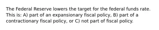 The Federal Reserve lowers the target for the federal funds rate. This is: A) part of an expansionary fiscal​ policy, ​B) part of a contractionary fiscal​ policy, or ​C) not part of fiscal policy.