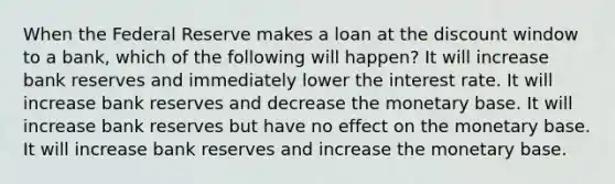 When the Federal Reserve makes a loan at the discount window to a bank, which of the following will happen? It will increase bank reserves and immediately lower the interest rate. It will increase bank reserves and decrease the monetary base. It will increase bank reserves but have no effect on the monetary base. It will increase bank reserves and increase the monetary base.