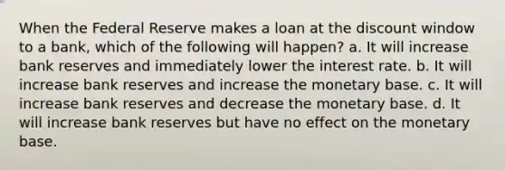 When the Federal Reserve makes a loan at the discount window to a bank, which of the following will happen? a. It will increase bank reserves and immediately lower the interest rate. b. It will increase bank reserves and increase the monetary base. c. It will increase bank reserves and decrease the monetary base. d. It will increase bank reserves but have no effect on the monetary base.