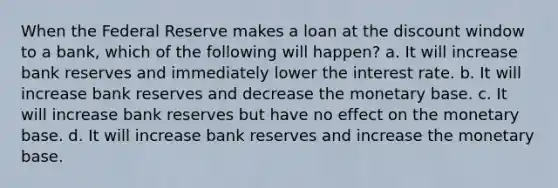 When the Federal Reserve makes a loan at the discount window to a bank, which of the following will happen? a. It will increase bank reserves and immediately lower the interest rate. b. It will increase bank reserves and decrease the monetary base. c. It will increase bank reserves but have no effect on the monetary base. d. It will increase bank reserves and increase the monetary base.