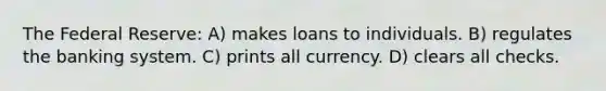 The Federal Reserve: A) makes loans to individuals. B) regulates the banking system. C) prints all currency. D) clears all checks.