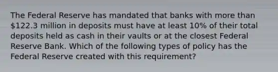 The Federal Reserve has mandated that banks with more than 122.3 million in deposits must have at least 10% of their total deposits held as cash in their vaults or at the closest Federal Reserve Bank. Which of the following types of policy has the Federal Reserve created with this requirement?