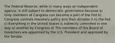 The Federal Reserve, while in many ways an independent agency, is still subject to democratic governance because a) Only members of Congress can become a part of the Fed b) Congress controls monetary policy and then dictates it to the Fed c) Everything in the United States is indirectly controlled in one way or another by Congress d) The members of the Board of Governors are appointed by the U.S. President and approved by the Senate