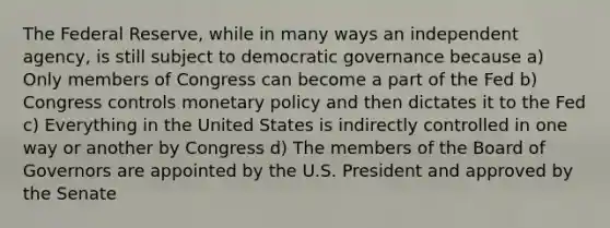 The Federal Reserve, while in many ways an independent agency, is still subject to democratic governance because a) Only members of Congress can become a part of the Fed b) Congress controls monetary policy and then dictates it to the Fed c) Everything in the United States is indirectly controlled in one way or another by Congress d) The members of the Board of Governors are appointed by the U.S. President and approved by the Senate