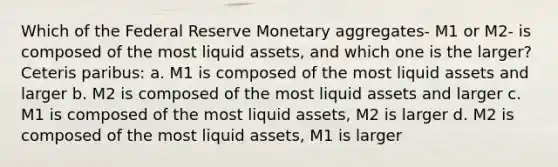 Which of the Federal Reserve Monetary aggregates- M1 or M2- is composed of the most liquid assets, and which one is the larger? Ceteris paribus: a. M1 is composed of the most liquid assets and larger b. M2 is composed of the most liquid assets and larger c. M1 is composed of the most liquid assets, M2 is larger d. M2 is composed of the most liquid assets, M1 is larger