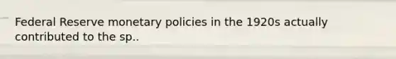 Federal Reserve monetary policies in the 1920s actually contributed to the sp..