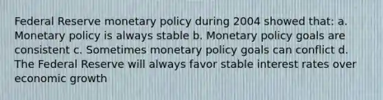 Federal Reserve <a href='https://www.questionai.com/knowledge/kEE0G7Llsx-monetary-policy' class='anchor-knowledge'>monetary policy</a> during 2004 showed that: a. Monetary policy is always stable b. Monetary policy goals are consistent c. Sometimes monetary policy goals can conflict d. The Federal Reserve will always favor stable interest rates over economic growth