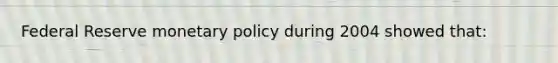 Federal Reserve monetary policy during 2004 showed that: