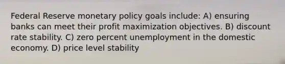 Federal Reserve monetary policy goals include: A) ensuring banks can meet their profit maximization objectives. B) discount rate stability. C) zero percent unemployment in the domestic economy. D) price level stability