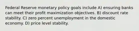 Federal Reserve monetary policy goals include A) ensuring banks can meet their profit maximization objectives. B) discount rate stability. C) zero percent unemployment in the domestic economy. D) price level stability.