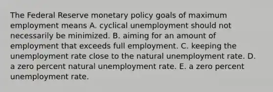 The Federal Reserve monetary policy goals of maximum employment means A. cyclical unemployment should not necessarily be minimized. B. aiming for an amount of employment that exceeds full employment. C. keeping the unemployment rate close to the natural unemployment rate. D. a zero percent natural unemployment rate. E. a zero percent unemployment rate.