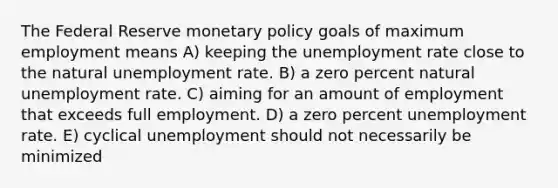 The Federal Reserve monetary policy goals of maximum employment means A) keeping the unemployment rate close to the natural unemployment rate. B) a zero percent natural unemployment rate. C) aiming for an amount of employment that exceeds full employment. D) a zero percent unemployment rate. E) cyclical unemployment should not necessarily be minimized