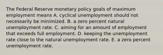 The Federal Reserve monetary policy goals of maximum employment means A. cyclical unemployment should not necessarily be minimized. B. a zero percent natural unemployment rate. C. aiming for an amount of employment that exceeds full employment. D. keeping the unemployment rate close to the natural unemployment rate. E. a zero percent unemployment rate.