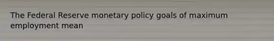 The Federal Reserve monetary policy goals of maximum employment mean