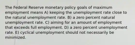 The Federal Reserve monetary policy goals of maximum employment means A) keeping the unemployment rate close to the natural unemployment rate. B) a zero percent natural unemployment rate. C) aiming for an amount of employment that exceeds full employment. D) a zero percent unemployment rate. E) cyclical unemployment should not necessarily be minimized.