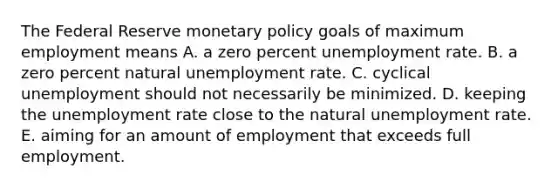 The Federal Reserve monetary policy goals of maximum employment means A. a zero percent unemployment rate. B. a zero percent natural unemployment rate. C. cyclical unemployment should not necessarily be minimized. D. keeping the unemployment rate close to the natural unemployment rate. E. aiming for an amount of employment that exceeds full employment.