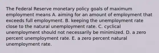 The Federal Reserve monetary policy goals of maximum employment means A. aiming for an amount of employment that exceeds full employment. B. keeping the unemployment rate close to the natural unemployment rate. C. cyclical unemployment should not necessarily be minimized. D. a zero percent unemployment rate. E. a zero percent natural unemployment rate.