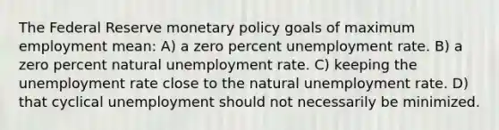 The Federal Reserve monetary policy goals of maximum employment mean: A) a zero percent unemployment rate. B) a zero percent natural unemployment rate. C) keeping the unemployment rate close to the natural unemployment rate. D) that cyclical unemployment should not necessarily be minimized.