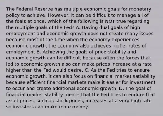 The Federal Reserve has multiple economic goals for monetary policy to achieve, However, it can be difficult to manage all of the foals at once. Which of the following is NOT true regarding the multiple goals of the Fed? A. Having dual goals of high employment and economic growth does not create many issues because most of the time when the economy experiences economic growth, the economy also achieves higher rates of employment B. Achieving the goals of price stability and economic growth can be difficult because often the forces that led to economic growth also can make prices increase at a rate higher than the Fed would desire. C. As the Fed tries to ensure economic growth, it can also focus on financial market satiability because efficient financial markets make it easier for investment to occur and create additional economic growth. D. The goal of financial market stability means that the Fed tries to endure that asset prices, such as stock prices, increases at a very high rate so investors can make more money.