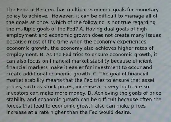 The Federal Reserve has multiple economic goals for monetary policy to​ achieve, ​ However, it can be difficult to manage all of the goals at once. Which of the following is not true regarding the multiple goals of the​ Fed? A. Having dual goals of high employment and economic growth does not create many issues because most of the time when the economy experiences economic​ growth, the economy also achieves higher rates of employment. B. As the Fed tries to ensure economic​ growth, it can also focus on financial market stability because efficient financial markets make it easier for investment to occur and create additional economic growth. C. The goal of financial market stability means that the Fed tries to ensure that asset​ prices, such as stock​ prices, increase at a very high rate so investors can make more money. D. Achieving the goals of price stability and economic growth can be difficult because often the forces that lead to economic growth also can make prices increase at a rate higher than the Fed would desire.