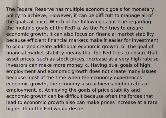 The Federal Reserve has multiple economic goals for <a href='https://www.questionai.com/knowledge/kEE0G7Llsx-monetary-policy' class='anchor-knowledge'>monetary policy</a> to​ achieve, ​ However, it can be difficult to manage all of the goals at once. Which of the following is not true regarding the multiple goals of the​ Fed? a. As the Fed tries to ensure economic​ growth, it can also focus on financial market stability because efficient financial markets make it easier for investment to occur and create additional economic growth. b. The goal of financial market stability means that the Fed tries to ensure that asset​ prices, such as stock​ prices, increase at a very high rate so investors can make more money. c. Having dual goals of high employment and economic growth does not create many issues because most of the time when the economy experiences economic​ growth, the economy also achieves higher rates of employment. d. Achieving the goals of price stability and economic growth can be difficult because often the forces that lead to economic growth also can make prices increase at a rate higher than the Fed would desire.