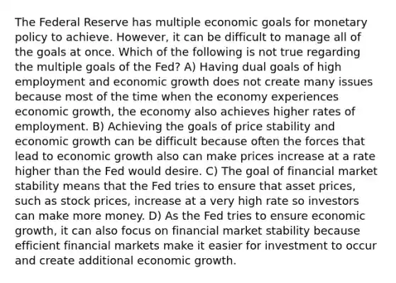 The Federal Reserve has multiple economic goals for monetary policy to achieve. However, it can be difficult to manage all of the goals at once. Which of the following is not true regarding the multiple goals of the Fed? A) Having dual goals of high employment and economic growth does not create many issues because most of the time when the economy experiences economic growth, the economy also achieves higher rates of employment. B) Achieving the goals of price stability and economic growth can be difficult because often the forces that lead to economic growth also can make prices increase at a rate higher than the Fed would desire. C) The goal of financial market stability means that the Fed tries to ensure that asset prices, such as stock prices, increase at a very high rate so investors can make more money. D) As the Fed tries to ensure economic growth, it can also focus on financial market stability because efficient financial markets make it easier for investment to occur and create additional economic growth.