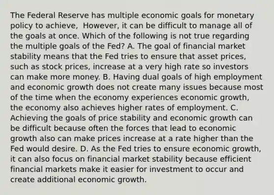 The Federal Reserve has multiple economic goals for <a href='https://www.questionai.com/knowledge/kEE0G7Llsx-monetary-policy' class='anchor-knowledge'>monetary policy</a> to​ achieve, ​ However, it can be difficult to manage all of the goals at once. Which of the following is not true regarding the multiple goals of the​ Fed? A. The goal of financial market stability means that the Fed tries to ensure that asset​ prices, such as stock​ prices, increase at a very high rate so investors can make more money. B. Having dual goals of high employment and economic growth does not create many issues because most of the time when the economy experiences economic​ growth, the economy also achieves higher rates of employment. C. Achieving the goals of price stability and economic growth can be difficult because often the forces that lead to economic growth also can make prices increase at a rate higher than the Fed would desire. D. As the Fed tries to ensure economic​ growth, it can also focus on financial market stability because efficient financial markets make it easier for investment to occur and create additional economic growth.