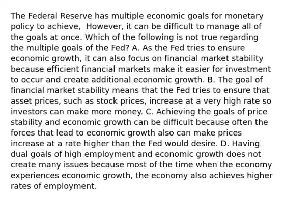 The Federal Reserve has multiple economic goals for monetary policy to​ achieve, ​ However, it can be difficult to manage all of the goals at once. Which of the following is not true regarding the multiple goals of the​ Fed? A. As the Fed tries to ensure economic​ growth, it can also focus on financial market stability because efficient financial markets make it easier for investment to occur and create additional economic growth. B. The goal of financial market stability means that the Fed tries to ensure that asset​ prices, such as stock​ prices, increase at a very high rate so investors can make more money. C. Achieving the goals of price stability and economic growth can be difficult because often the forces that lead to economic growth also can make prices increase at a rate higher than the Fed would desire. D. Having dual goals of high employment and economic growth does not create many issues because most of the time when the economy experiences economic​ growth, the economy also achieves higher rates of employment.