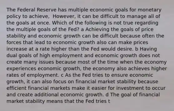 The Federal Reserve has multiple economic goals for <a href='https://www.questionai.com/knowledge/kEE0G7Llsx-monetary-policy' class='anchor-knowledge'>monetary policy</a> to​ achieve, ​ However, it can be difficult to manage all of the goals at once. Which of the following is not true regarding the multiple goals of the​ Fed? a Achieving the goals of price stability and economic growth can be difficult because often the forces that lead to economic growth also can make prices increase at a rate higher than the Fed would desire. b Having dual goals of high employment and economic growth does not create many issues because most of the time when the economy experiences economic​ growth, the economy also achieves higher rates of employment. c As the Fed tries to ensure economic​ growth, it can also focus on financial market stability because efficient financial markets make it easier for investment to occur and create additional economic growth. d The goal of financial market stability means that the Fed tries t