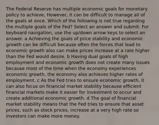 The Federal Reserve has multiple economic goals for monetary policy to achieve, However, it can be difficult to manage all of the goals at once. Which of the following is not true regarding the multiple goals of the Fed? Select an answer and submit. For keyboard navigation, use the up/down arrow keys to select an answer. a Achieving the goals of price stability and economic growth can be difficult because often the forces that lead to economic growth also can make prices increase at a rate higher than the Fed would desire. b Having dual goals of high employment and economic growth does not create many issues because most of the time when the economy experiences economic growth, the economy also achieves higher rates of employment. c As the Fed tries to ensure economic growth, it can also focus on financial market stability because efficient financial markets make it easier for investment to occur and create additional economic growth. d The goal of financial market stability means that the Fed tries to ensure that asset prices, such as stock prices, increase at a very high rate so investors can make more money.